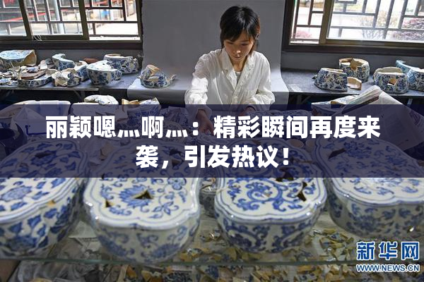 丽颖嗯灬啊灬：精彩瞬间再度来袭，引发热议！