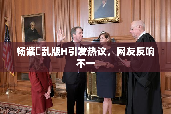 杨紫婬乱版H引发热议，网友反响不一
