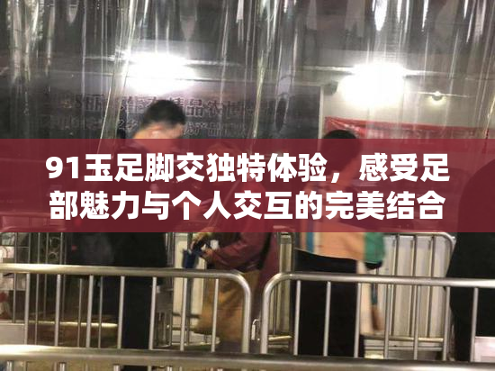 91玉足脚交独特体验，感受足部魅力与个人交互的完美结合！