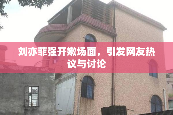 刘亦菲强开嫩场面，引发网友热议与讨论