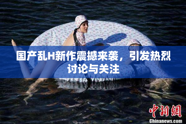 国产乱H新作震撼来袭，引发热烈讨论与关注