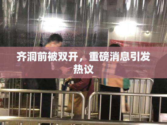 齐洞前被双开，重磅消息引发热议