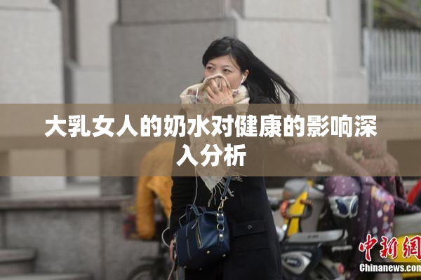 大乳女人的奶水对健康的影响深入分析