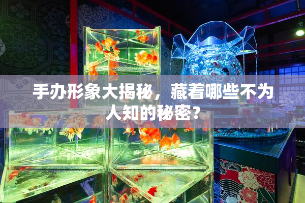 手办形象大揭秘，藏着哪些不为人知的秘密？