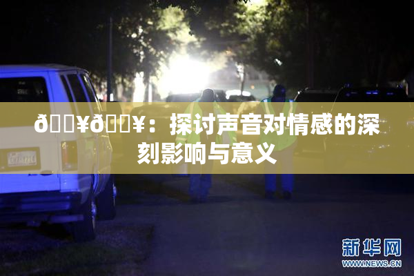 🔥🔥：探讨声音对情感的深刻影响与意义