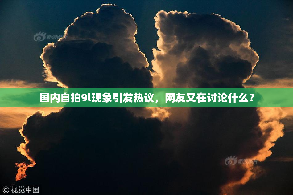 国内自拍9l现象引发热议，网友又在讨论什么？