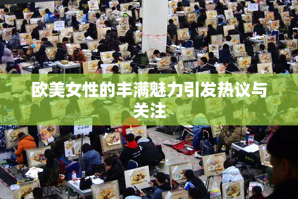欧美女性的丰满魅力引发热议与关注
