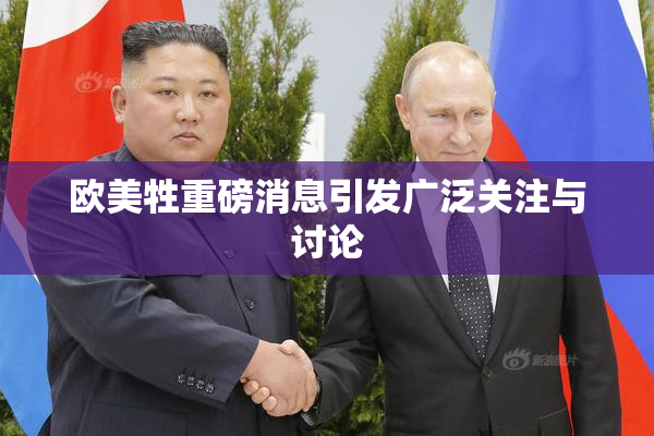 欧美牲重磅消息引发广泛关注与讨论