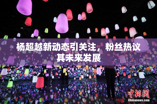 杨超越新动态引关注，粉丝热议其未来发展
