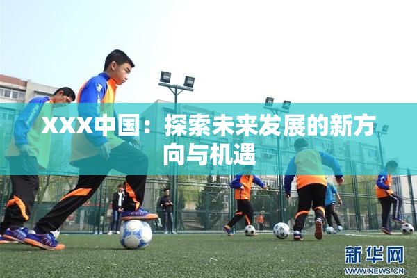 XXX中国：探索未来发展的新方向与机遇