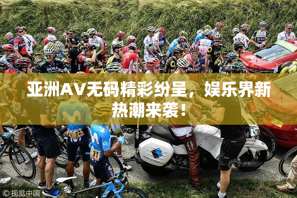 亚洲AV无码精彩纷呈，娱乐界新热潮来袭！