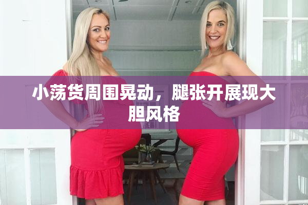 小荡货周围晃动，腿张开展现大胆风格