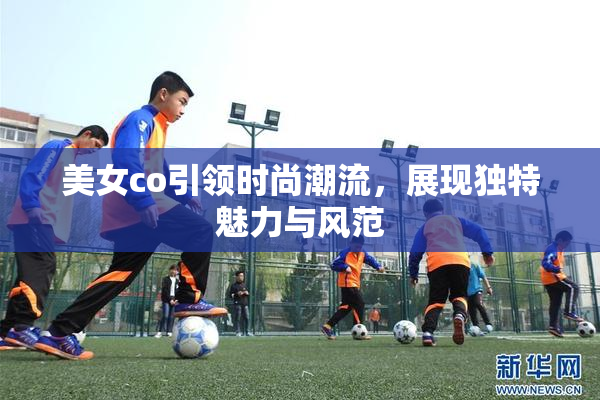 美女co引领时尚潮流，展现独特魅力与风范