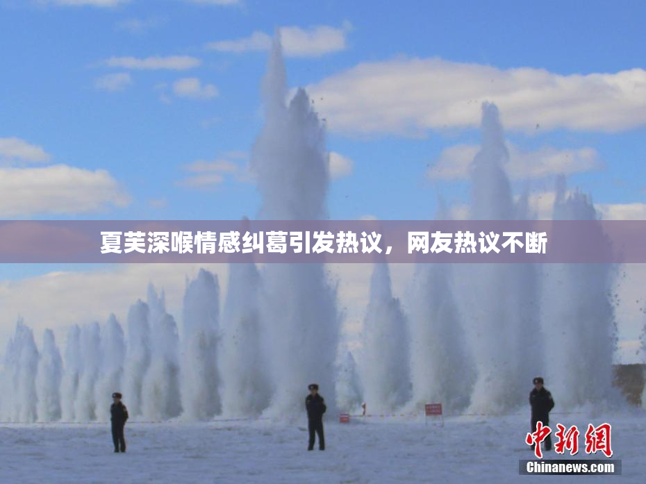 夏芙深喉情感纠葛引发热议，网友热议不断