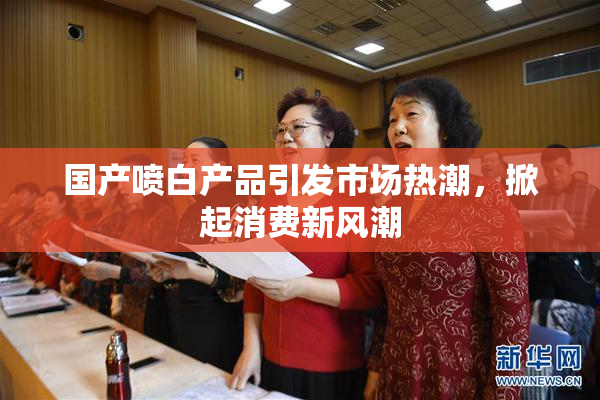 国产喷白产品引发市场热潮，掀起消费新风潮
