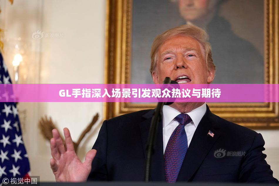 GL手指深入场景引发观众热议与期待