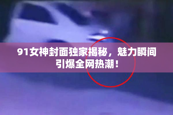 91女神封面独家揭秘，魅力瞬间引爆全网热潮！