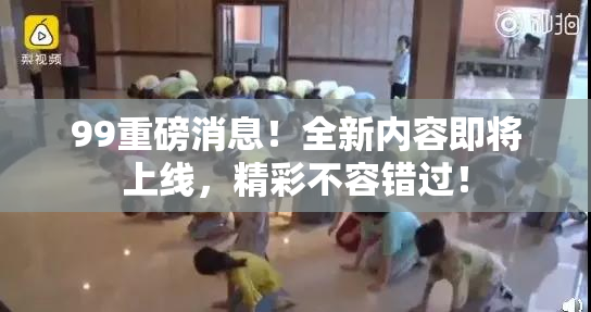 99重磅消息！全新内容即将上线，精彩不容错过！