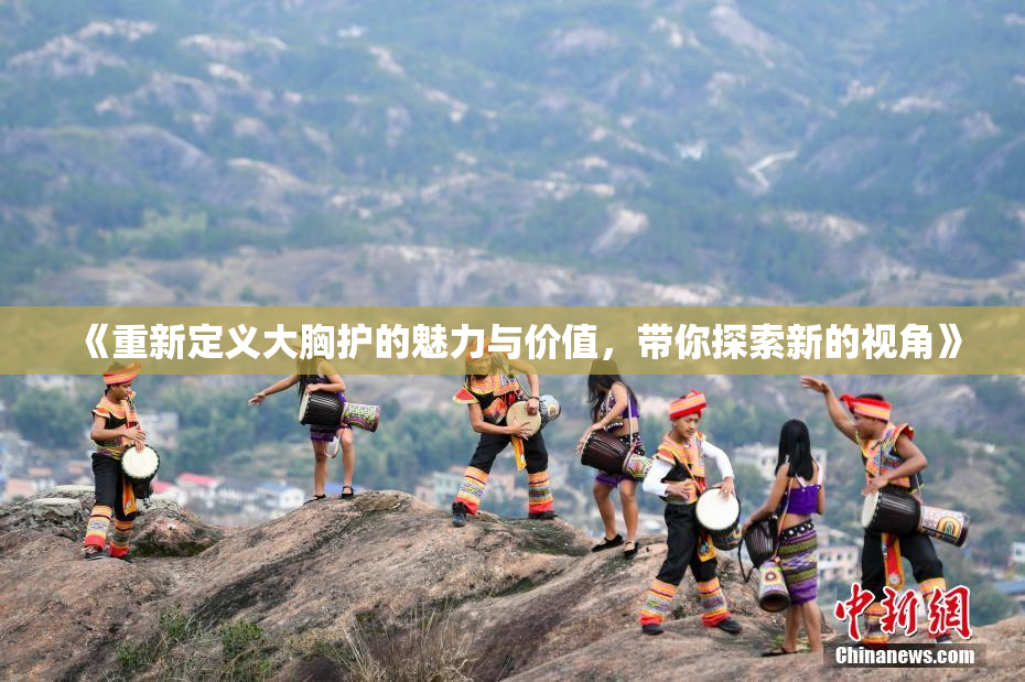 《重新定义大胸护的魅力与价值，带你探索新的视角》