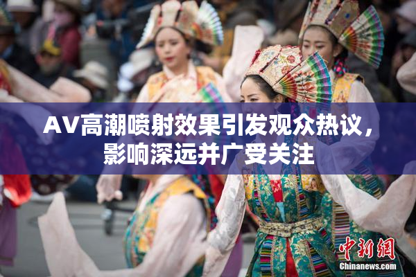 AV高潮喷射效果引发观众热议，影响深远并广受关注