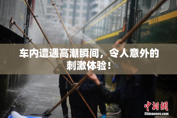 车内遭遇高潮瞬间，令人意外的刺激体验！