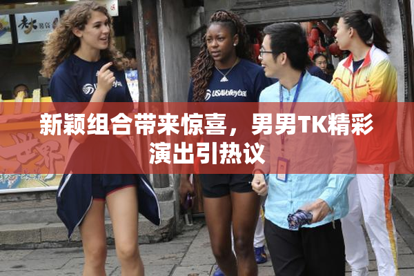新颖组合带来惊喜，男男TK精彩演出引热议