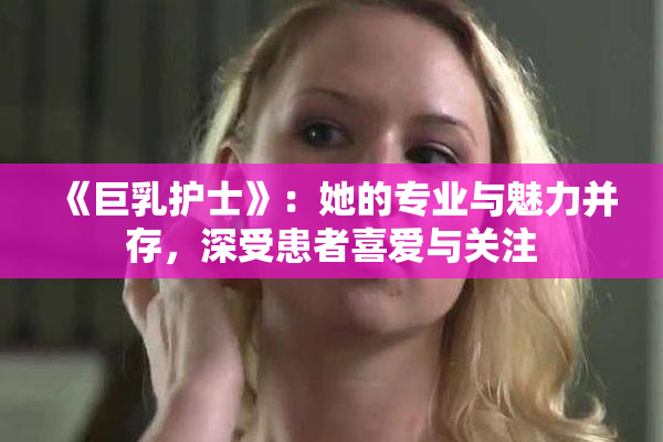 《巨乳护士》：她的专业与魅力并存，深受患者喜爱与关注