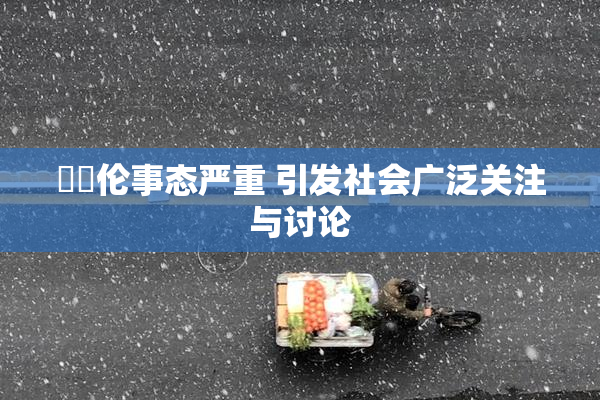 強姧伦事态严重 引发社会广泛关注与讨论