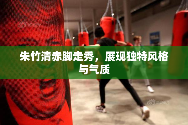 朱竹清赤脚走秀，展现独特风格与气质