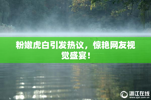 粉嫩虎白引发热议，惊艳网友视觉盛宴！
