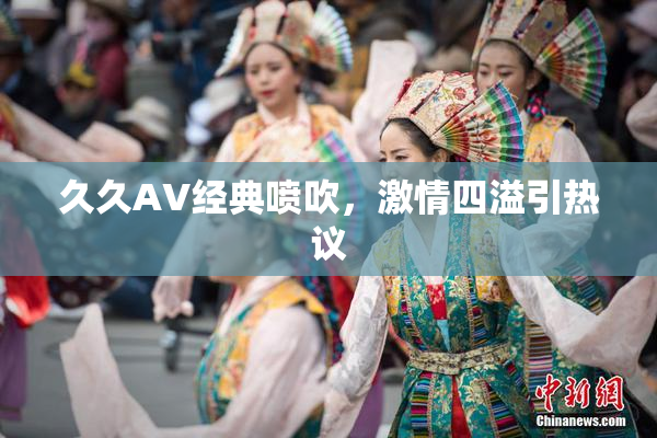 久久AV经典喷吹，激情四溢引热议