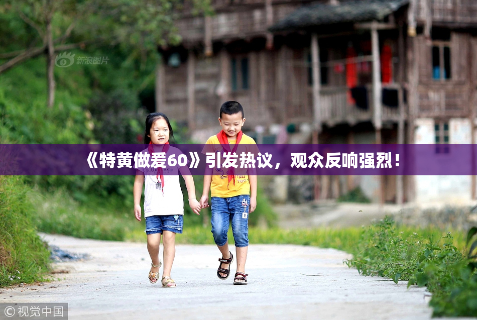 《特黄做爰60》引发热议，观众反响强烈！