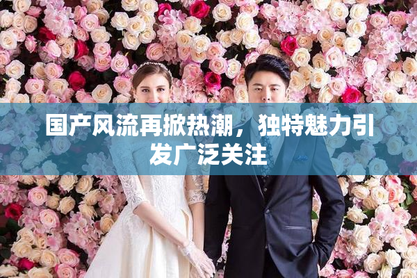 国产风流再掀热潮，独特魅力引发广泛关注