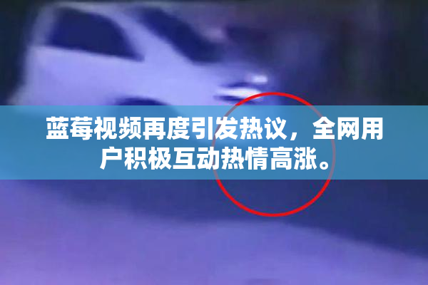 蓝莓视频再度引发热议，全网用户积极互动热情高涨。