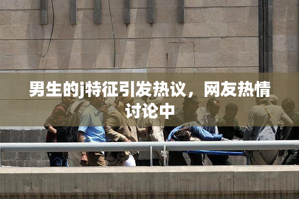 男生的j特征引发热议，网友热情讨论中