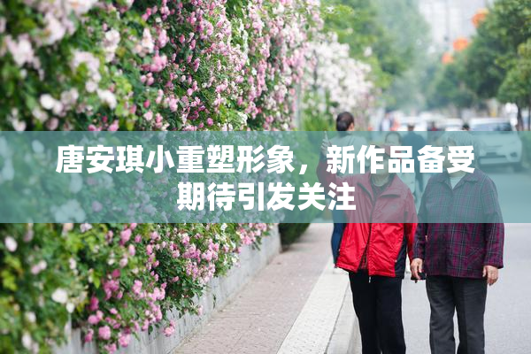 唐安琪小重塑形象，新作品备受期待引发关注