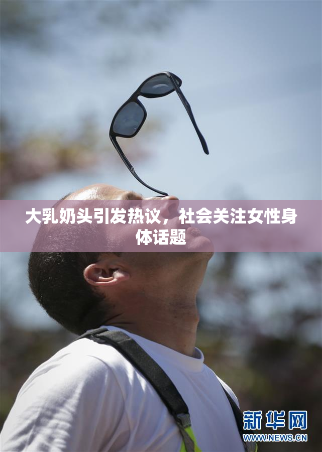 大乳奶头引发热议，社会关注女性身体话题