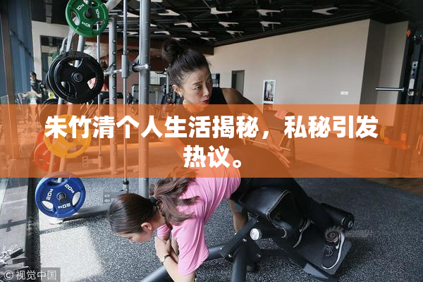 朱竹清个人生活揭秘，私秘引发热议。