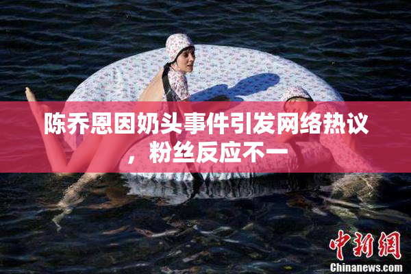 陈乔恩因奶头事件引发网络热议，粉丝反应不一