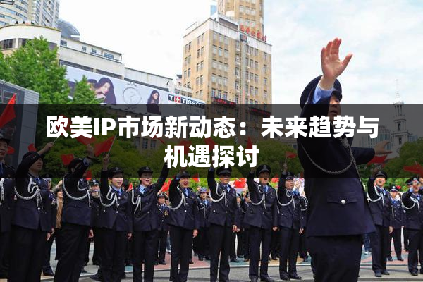欧美IP市场新动态：未来趋势与机遇探讨