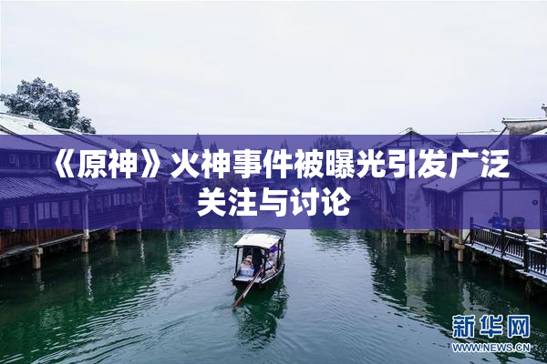 《原神》火神事件被曝光引发广泛关注与讨论