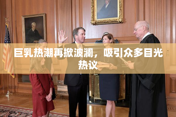 巨乳热潮再掀波澜，吸引众多目光热议