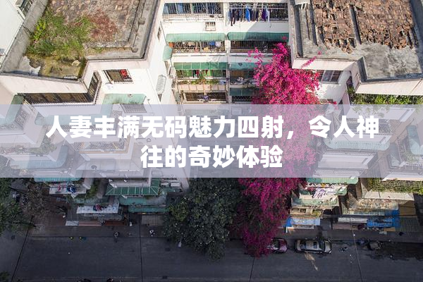 人妻丰满无码魅力四射，令人神往的奇妙体验