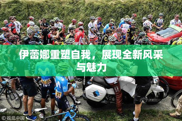 伊蕾娜重塑自我，展现全新风采与魅力