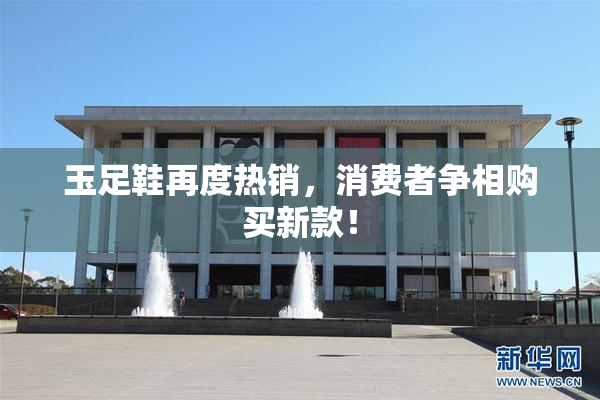 玉足鞋再度热销，消费者争相购买新款！