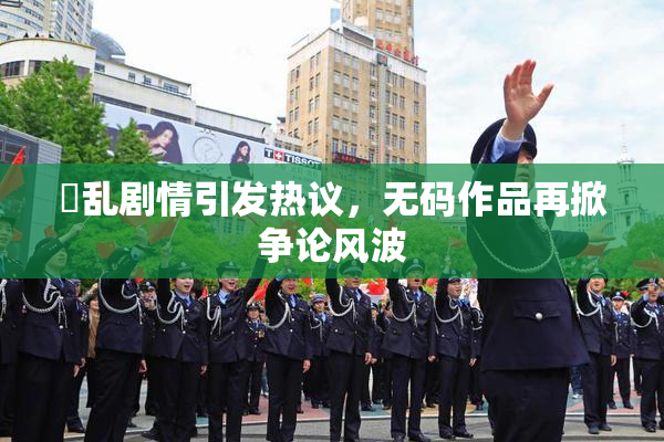 婬乱剧情引发热议，无码作品再掀争论风波