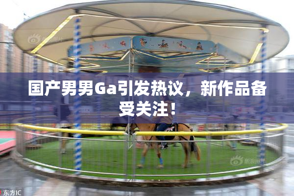 国产男男Ga引发热议，新作品备受关注！