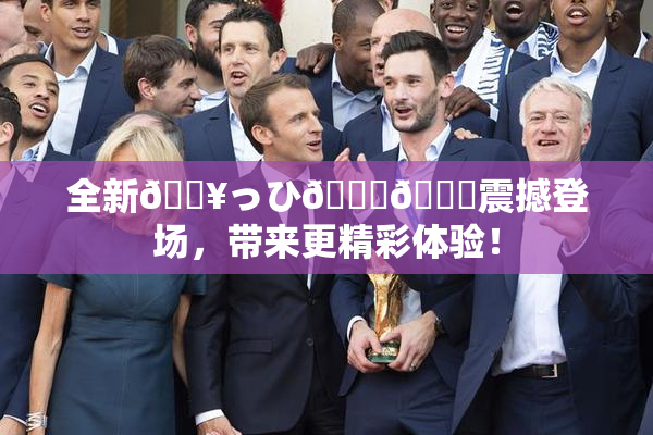 全新🔥っひ🍑🍑震撼登场，带来更精彩体验！