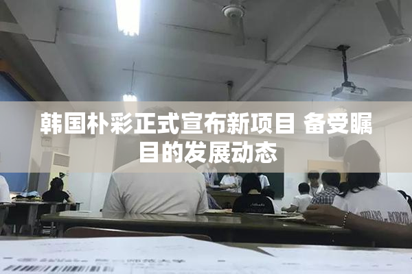韩国朴彩正式宣布新项目 备受瞩目的发展动态