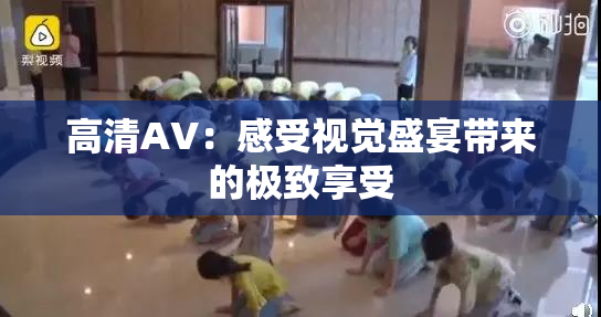 高清AV：感受视觉盛宴带来的极致享受